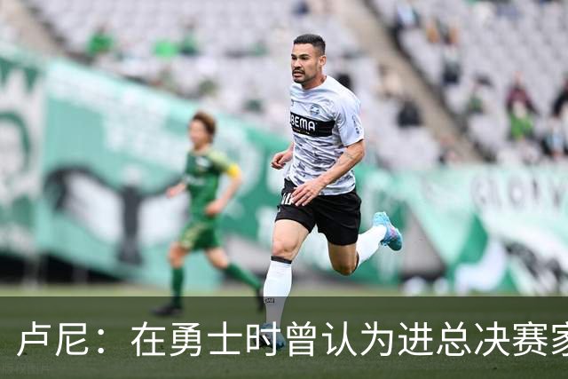 卢尼：在勇士时曾认为进总决赛家常便饭 经历失败才懂成功不易