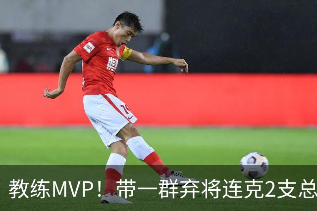 教练MVP！带一群弃将连克2支总冠军球队，球迷：碾压所有国产教练