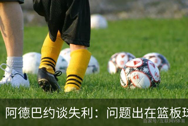 阿德巴约谈失利：问题出在篮板球和二次进攻上